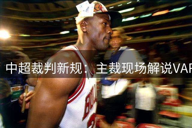 中超裁判新规：主裁现场解说VAR判罚 提升赛事透明度